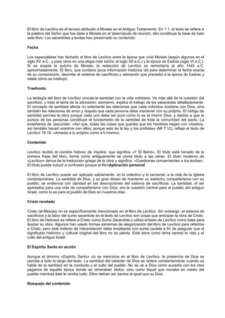 El libro de Levítico es el tercero atribuido a Moisés en el Antiguo Testamento. En 1.1, el texto se refiere a
la palabra del Señor que fue dada a Moisés en el tabernáculo de reunión; ello constituye la base de todo
este libro. Los sacerdotes y levitas han preservado su contenido.
Fecha
Los especialistas han fechado el libro de Levítico entre la época que vivió Moisés (según algunos en el
siglo XV a.C., y para otros en una etapa más tardía: el siglo XII a.C.) y la época de Esdras (siglo VI a.C.).
Si se acepta la autoría de Moisés, la redacción de Levítico se remontaría al año 1445 a.C.
aproximadamente. El libro, que contiene poca información histórica útil para determinar la fecha exacta
de su composición, describe el sistema de sacrificios y adoración que precedió a la época de Esdras y
relata cómo se instituyó.
Trasfondo
La teología del libro de Levítico vincula la santidad con la vida cotidiana. Va más allá de la cuestión del
sacrificio, y trata el tema de la adoración; asimismo, explica el trabajo de los sacerdotes detalladamente.
El concepto de santidad afecta no solamente las relaciones que cada individuo sostiene con Dios, sino
también las relaciones de amor y respeto que cada persona debe mantener con su prójimo. El código de
santidad permea la obra porque cada uno debe ser puro como lo es el mismo Dios, y debido a que la
pureza de las personas constituye el fundamento de la santidad de toda la comunidad del pacto. La
enseñanza de Jesucristo: «Así que, todas las cosas que queráis que los hombres hagan con vosotros,
así también haced vosotros con ellos; porque esto es la ley y los profetas» (Mt 7.12), refleja el texto de
Levítico 19.18: «Amarás a tu prójimo como a ti mismo».
Contenido
Levítico recibió el nombre hebreo de Vayikra, que significa «Y Él llamó». El título está tomado de la
primera frase del libro, forma como antiguamente se ponía título a las obras. El título moderno de
«Levítico» deriva de la traducción griega de la obra y significa: «Cuestiones concernientes a los levitas».
El título puede inducir a confusión porque el libroAplicación personal
El libro de Levítico puede ser aplicado sabiamente, en lo colectivo y lo personal, a la vida de la Iglesia
contemporánea. La santidad de Dios, y su gran deseo de mantener un estrecho compañerismo con su
pueblo, se evidencia con claridad en las descripciones del sistema de sacrificios. La santidad, el ser
apartados para una vida de compañerismo con Dios, era la cuestión central para el pueblo del antiguo
Israel, como lo es para el pueblo de Dios en nuestros días.
Cristo revelado
Cristo (el Mesías) no es específicamente mencionado en el libro de Levítico. Sin embargo, el sistema de
sacrificios y la labor del sumo sacerdote en el texto de Levítico son cosas que anticipan la obra de Cristo.
El libro de Hebreos se refiere a Cristo como Sumo Sacerdote y utiliza el texto de Levítico como base para
ilustrar su obra. Algunos han usado formas extremas de alegorización del libro de Levítico para referirse
a Cristo, pero este método de interpretación debe emplearse con suma cautela a fin de asegurar que el
significado histórico y cultural original del libro no se pierda. Este tiene como tema central la vida y el
culto del antiguo Israel.
El Espíritu Santo en acción
Aunque el término «Espíritu Santo» no se menciona en el libro de Levítico, la presencia de Dios se
percibe a todo lo largo del texto. La santidad del carácter de Dios se reitera constantemente cuando se
habla de la santidad en la conducta y el culto del pueblo. No se ve a Dios como sucedía con los ritos
paganos de aquella época donde se veneraban ídolos, sino como Aquel que moraba en medio del
pueblo mientras éste le rendía culto. Ellos debían ser santos al igual que su Dios.
Bosquejo del contenido
 