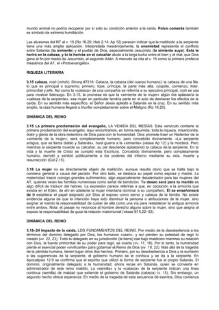 mundo animal no podría recuperar por sí solo su condición anterior a la caída. Polvo comerás también
es símbolo de extrema humillación.
Las alusiones del NT al v. 15 (Ro 16.20; Heb 2.14; Ap 12) parecen indicar que la maldición a la serpiente
tiene una más amplia aplicación. Interpretada mesiánicamente, la enemistad representa el conflicto
entre Satanás (tu simiente) y el pueblo de Dios, especialmente Jesucristo (la simiente suya). Esta te
herirá en la cabeza, y tú le herirás en el calcañar alude a la larga lucha entre el bien y el mal, que Dios
gana al fin por medio de Jesucristo, el segundo Adán. A menudo se cita el v. 15 como la primera profecía
mesiánica del AT, el «Protoevangelio».
RIQUEZA LITERARIA
3.15 cabeza, rosh (rohsh); Strong #7218: Cabeza, la cabeza (del cuerpo humano); la cabeza de una fila;
lo que es principal o supremo; primero, tope, príncipe, la parte más alta, cúspide, comienzo, líder,
primordial y jefe. Así como la «cabeza» de una compañía se referiría a su ejecutivo principal, rosh se usa
para mostrar liderazgo. En 3.15, la promesa es que la «simiente de la mujer» algún día aplastaría la
«cabeza de la serpiente», esa mujer en particular tendría parte en el acto de deshacer los efectos de la
caída. En su sentido más específico, el Señor Jesús aplastó a Satanás en la cruz. En su sentido más
amplio, la raza humana llegará a triunfar completamente sobre el Maligno (Ro 16.20).
DINÁMICA DEL REINO
3.15 La primera proclamación del evangelio, LA VENIDA DEL MESÍAS. Este versículo contiene la
primera proclamación del evangelio. Aquí encontramos, en forma resumida, toda la riqueza, misericordia,
dolor y gloria de la obra redentora de Dios para con la humanidad. Dios promete traer un Redentor de la
«simiente de la mujer»; será completamente humano, pero concebido divinamente. «La serpiente
antigua, que se llama diablo y Satanás», hará guerra a la «simiente» (véase Ap 12) y la morderá. Pero
mientras la serpiente muerde su calcañar, su pie desciende aplastando la cabeza de la serpiente. En la
vida y la muerte de Cristo se cumplió esta Escritura. Concebido divinamente, pero completamente
humano, derrotó y exhibió públicamente a los poderes del infierno mediante su vida, muerte y
resurrección (Col 2.15).
3.16 La mujer no es directamente objeto de maldición, aunque resulta obvio que se halla bajo la
condena general a causa del pecado. Por otro lado, se destaca su papel como esposa y madre. La
maternidad traerá consigo grandes sufrimientos, algo especialmente desalentador para las mujeres del
AT, quienes veían las familias numerosas como señal de bendición. Tu deseo será para tu marido es
algo difícil de traducir del hebreo. La expresión parece referirse a que, en oposición a la armonía que
existía en el Edén, de ahí en adelante la mujer intentaría dominar a su compañero. Él se enseñoreará
de ti establece el papel asignado por Dios al esposo como siervo y cabeza de la familia. No existe
evidencia alguna de que la intención haya sido disminuir la persona o atribuciones de la mujer, sino
asignar al marido la responsabilidad de cuidar de ella como una vía para restablecer la antigua armonía
entre ambos. Nota: el pasaje no reconoce al hombre derecho alguno sobre la mujer, sino que asigna al
esposo la responsabilidad de guiar la relación matrimonial (véase Ef 5.22–33).
DINÁMICA DEL REINO
3.16–24 Impacto de la caída, LOS FUNDAMENTOS DEL REINO. Por medio de la desobediencia a los
términos del dominio delegado por Dios, los humanos «caen», y así pierden su potestad de regir lo
creado (vv. 22, 23). Todo lo delegado en su jurisdicción (la tierra) cae bajo maldición mientras su relación
con Dios, la fuente primordial de su poder para regir, se coarta (vv. 17, 18). Por lo tanto, la humanidad
pierde el esencial poder «vivificante» para gobernar el Reino de Dios (vv. 19, 22). Más allá de la tragedia
de la pérdida humana, tienen lugar otros dos hechos. Primero, por su desobediencia a Dios y la sumisión
a las sugerencias de la serpiente, el gobierno humano se le confisca y se da a la serpiente. En
Apocalipsis 12.9 se confirma que el espíritu que utilizó la forma de serpiente fue el propio Satanás. El
dominio, originalmente delegado a la humanidad, ahora recae en Satanás, quien se convierte en
administrador de este reino maldito. La «semilla» y la «cabeza» de la serpiente indican una línea
continua (semilla) de maldad que extiende el gobierno de Satanás (cabeza) (v. 15). Sin embargo, un
segundo hecho ofrece esperanza. En medio de la tragedia de esta secuencia de eventos, Dios comienza
 