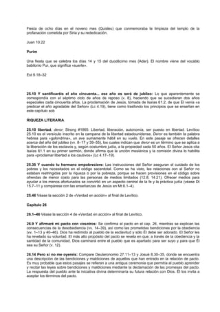 Fiesta de ocho días en el noveno mes (Quisleu) que conmemoraba la limpieza del templo de la
profanación cometida por Siria y su rededicación.
Juan 10.22
Purim
Una fiesta que se celebra los días 14 y 15 del duodécimo mes (Adar). El nombre viene del vocablo
babilonio Pur, que significa «suerte».
Est 9.18–32
25.10 Y santificaréis el año cincuenta... ese año os será de jubileo: Lo que aparentemente se
correspondía con el séptimo ciclo de años de reposo (v. 8), haciendo que se sucedieran dos años
especiales cada cincuenta años. La proclamación de Jesús, tomada de Isaías 61.2, de que Él venía «a
predicar el año agradable del Señor» (Lc 4.19), tiene como trasfondo los principios que se enseñan en
este capítulo sob
RIQUEZA LITERARIA
25.10 libertad, deror; Strong #1865: Libertad, liberación, autonomía, ser puesto en libertad. Levítico
25.10 es el versículo inscrito en la campana de la libertad estadounidense. Deror es también la palabra
hebrea para «golondrina», un ave sumamente hábil en su vuelo. En este pasaje se ofrecen detalles
acerca del año del jubileo (vv. 8–17 y 39–55), los cuales indican que deror es un término que se aplica a
la liberación de los esclavos y, según costumbre judía, a la propiedad cada 50 años. El Señor Jesús cita
Isaías 61.1 en su primer sermón, donde afirma que la unción mesiánica y la comisión divina lo habilita
para «proclamar libertad a los cautivos» (Lc 4.17–19).
25.35 Y cuando tu hermano empobreciere: Las instrucciones del Señor aseguran el cuidado de los
pobres y los necesitados en el código sacerdotal. Como se ha visto, las relaciones con el Señor no
estaban restringidas por la riqueza o por la pobreza, porque se hacen provisiones en el código sobre
ofrendas de menor costo para las personas de medios limitados (12.8; 14.21). Ofrecer medios para
ayudar a los menos afortunados se convirtió en un aspecto central de la fe y la práctica judía (véase Dt
15.7–11 y compárese con las enseñanzas de Jesús en Mt 6.1–4).
25.46 Véase la sección 2 de «Verdad en acción» al final de Levítico.
Capítulo 26
26.1–46 Véase la sección 4 de «Verdad en acción» al final de Levítico.
26.9 Y afirmaré mi pacto con vosotros: Se confirma el pacto en el cap. 26, mientras se explican las
consecuencias de la desobediencia (vv. 14–39), así como las prometidas bendiciones por la obediencia
(vv. 1–13 y 40–46). Dios ha redimido al pueblo de la esclavitud y sólo Él debe ser adorado. El Señor les
ha revelado su voluntad. El más alto propósito del pacto se revela en que, a través de la obediencia y la
santidad de la comunidad, Dios caminará entre el pueblo que es apartado para ser suyo y para que Él
sea su Señor (v. 12).
26.14 Pero si no me oyereis: Compare Deuteronomio 27.11–13 y Josué 8.30–35, donde se encuentra
una descripción de las bendiciones y maldiciones de aquellos que han entrado en la relación de pacto.
Es muy probable que estos pasajes se refieran a una antigua ceremonia que permitía al pueblo aprender
y recitar las leyes sobre bendiciones y maldiciones mediante la declamación de las promesas del pacto.
La respuesta del pueblo ante la iniciativa divina determinaría su futura relación con Dios. Él los invita a
aceptar los términos del pacto.
 
