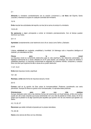 2.1
Alimenta tu ministerio constanleniente con la oración («incienso») y sé lleno del Espíritu Santo
(«accite») mientras te ocupas en cualquier actividad del ministerio.
19.19
Evita mezclar las actividades del espíritu con las (le la carne al conducir tu ministerio.
19.23–25
No apresures a algún principiante a entrar al ministerio prematuramente. Con el tiempo pueden
disminuir sus frutos.
24.1–4
Apréstate constantemente a dar testimonio de tu fe en Jesús como Señor y Salvador.
25.46
Líderes, ministrad con modestia, amabilidad y humildad. Un liderazgo rudo e impositivo desfigura el
carácter y la naturaleza de Dios.
Claves para la pureza moral
La impureza moral es sumamente destructiva para la vida espiritual y las relaciones personales. La
fidelidad matrimonial es a veces utilizada en el AT para ilustrar, por analogía, los casos de idolatría e
infidelidad espiritual. La impureza compromete la integridad de nuestras mentes, corazones y cuerpos.
Dios nos dice que huyamos de ella a causa de su poder destructor.
11.47; 15.31
Evita toda impureza moral y espiritual.
18.1–30
Rechaza y evita toda forma de impureza sexual y moral.
20.13
Conoce cuál es la opinión de Dios sobre la homosexualidad. Podemos considerarla una seria
perversión. Aunque Él ofrece su gracia a los homosexuales, no aprueba estas prácticas.
Orientaciones para vivir una vida piadosa
Aunque dedicado sobre todo a las distintas formas del ceremonial y el ritual hebreos, el libro de Levítico
puede ser útil a todo creyente que busca seriamente vivir una vida de piedad en Cristo Jesús. En El se
aclara que la piedad no es algo opcional para aquellos que quieren vivir de una manera que agrade a su
Señor.
4.2, 13, 22, 27
Reconoce que estás inclinado al pecado por tu propia naturaleza.
7.6, 28–36
Honra a los siervos de Dios con tus ofrendas.
 