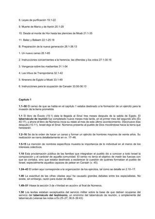 8. Leyes de purificación 19.1-22
9. Muerte de María y de Aarón 20.1-29
10. Desde el monte de Hor hasta las planicies de Moab 21.1-35
11. Balac y Balaam 22.1-25.18
B. Preparación de la nueva generación 26.1-36.13
1. Un nuevo censo 26.1-65
2. Instrucciones concernientes a la herencia, las ofrendas y los votos 27.1-30.16
3. Venganza sobre los madianitas 31.1-54
4. Las tribus de Transjordania 32.1-42
5. Itinerario de Egipto a Moab 33.1-49
6. Instrucciones para la ocupación de Canaán 33.50-36.13
Capítulo 1
1.1–50 El censo de que se habla en el capítulo 1 estaba destinado a la formación de un ejército para la
invasión de la tierra prometida.
1.1 El libro de Éxodo (19.1) data la llegada al Sinaí tres meses después de la salida de Egipto. El
tabernáculo de reunión fue completado nueve meses más tarde, en el primer mes del segundo año (Éx
40.17), y ahora el libro de Números inicia su relato al mes de este último acontecimiento. Diecinueve días
después (10.11), Israel deja el Sinaí. Números presenta al pueblo de Dios moviéndose hacia la tierra que
heredarán.
1.2–16 Se da la orden de hacer un censo y formar un ejército de hombres mayores de veinte años. Su
realización se narra detalladamente en vv. 17–46.
1.5-15 La mención de nombres específicos muestra la importancia de lo individual en el marco de los
intereses colectivos.
1.18 Esta proclamación pública de las familias que integraban el pueblo dio a conocer a todo Israel la
composición y el carácter de aquella comunidad. El censo no tenía el objetivo de medir las fuerzas con
que se contaba, sino que estaba destinado a esclarecer la cuestión de quiénes formaban el pueblo de
Israel, especialmente aquellos capaces de pelear en Canaán (v. 45).
1.24–43 El orden aquí corresponde a la organización de los ejércitos, tal como se detalla en 2.10–17.
1.46 La exactitud de las cifras citadas aquí ha causado grandes debates entre los especialistas. No
existe, sin embargo, razón para dudar de ellas.
1.49–51 Véase la sección 3 de «Verdad en acción» al final de Números.
1.50 Los levitas estaban exceptuados del servicio militar sobre la base de que debían ocuparse del
servicio del tabernáculo del testimonio, un sinónimo del tabernáculo de reunión, o simplemente del
tabernáculo (véanse las notas a Éx 25–27; 36.8–39.43).
 