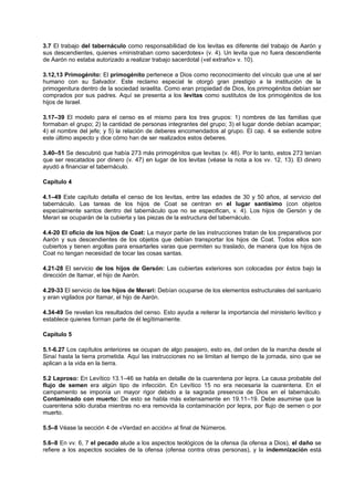 3.7 El trabajo del tabernáculo como responsabilidad de los levitas es diferente del trabajo de Aarón y
sus descendientes, quienes «ministraban como sacerdotes» (v. 4). Un levita que no fuera descendiente
de Aarón no estaba autorizado a realizar trabajo sacerdotal («el extraño» v. 10).
3.12,13 Primogénito: El primogénito pertenece a Dios como reconocimiento del vínculo que une al ser
humano con su Salvador. Este reclamo especial le otorgó gran prestigio a la institución de la
primogenitura dentro de la sociedad israelita. Como eran propiedad de Dios, los primogénitos debían ser
comprados por sus padres. Aquí se presenta a los levitas como sustitutos de los primogénitos de los
hijos de Israel.
3.17–39 El modelo para el censo es el mismo para los tres grupos: 1) nombres de las familias que
formaban el grupo; 2) la cantidad de personas integrantes del grupo; 3) el lugar donde debían acampar;
4) el nombre del jefe; y 5) la relación de deberes encomendados al grupo. El cap. 4 se extiende sobre
este último aspecto y dice cómo han de ser realizados estos deberes.
3.40–51 Se descubrió que había 273 más primogénitos que levitas (v. 46). Por lo tanto, estos 273 tenían
que ser rescatados por dinero (v. 47) en lugar de los levitas (véase la nota a los vv. 12, 13). El dinero
ayudó a financiar el tabernáculo.
Capítulo 4
4.1–49 Este capítulo detalla el censo de los levitas, entre las edades de 30 y 50 años, al servicio del
tabernáculo. Las tareas de los hijos de Coat se centran en el lugar santísimo (con objetos
especialmente santos dentro del tabernáculo que no se especifican, v. 4). Los hijos de Gersón y de
Merari se ocuparán de la cubierta y las piezas de la estructura del tabernáculo.
4.4-20 El oficio de los hijos de Coat: La mayor parte de las instrucciones tratan de los preparativos por
Aarón y sus descendientes de los objetos que debían transportar los hijos de Coat. Todos ellos son
cubiertos y tienen argollas para ensartarles varas que permiten su traslado, de manera que los hijos de
Coat no tengan necesidad de tocar las cosas santas.
4.21-28 El servicio de los hijos de Gersón: Las cubiertas exteriores son colocadas por éstos bajo la
dirección de Itamar, el hijo de Aarón.
4.29-33 El servicio de los hijos de Merari: Debían ocuparse de los elementos estructurales del santuario
y eran vigilados por Itamar, el hijo de Aarón.
4.34-49 Se revelan los resultados del censo. Esto ayuda a reiterar la importancia del ministerio levítico y
establece quienes forman parte de él legítimamente.
Capítulo 5
5.1-6.27 Los capítulos anteriores se ocupan de algo pasajero, esto es, del orden de la marcha desde el
Sinaí hasta la tierra prometida. Aquí las instrucciones no se limitan al tiempo de la jornada, sino que se
aplican a la vida en la tierra.
5.2 Leproso: En Levítico 13.1–46 se habla en detalle de la cuarentena por lepra. La causa probable del
flujo de semen era algún tipo de infección. En Levítico 15 no era necesaria la cuarentena. En el
campamento se imponía un mayor rigor debido a la sagrada presencia de Dios en el tabernáculo.
Contaminado con muerto: De esto se habla más extensamente en 19.11–19. Debe asumirse que la
cuarentena sólo duraba mientras no era removida la contaminación por lepra, por flujo de semen o por
muerto.
5.5–8 Véase la sección 4 de «Verdad en acción» al final de Números.
5.6–8 En vv. 6, 7 el pecado alude a los aspectos teológicos de la ofensa (la ofensa a Dios), el daño se
refiere a los aspectos sociales de la ofensa (ofensa contra otras personas), y la indemnización está
 