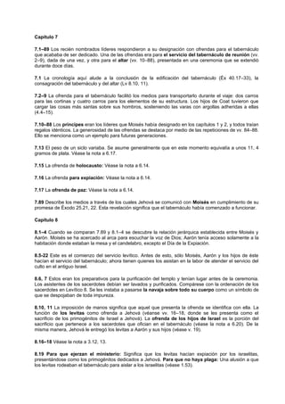 Capítulo 7
7.1–89 Los recién nombrados líderes respondieron a su designación con ofrendas para el tabernáculo
que acababa de ser dedicado. Una de las ofrendas era para el servicio del tabernáculo de reunión (vv.
2–9), dada de una vez, y otra para el altar (vv. 10–88), presentada en una ceremonia que se extendió
durante doce días.
7.1 La cronología aquí alude a la conclusión de la edificación del tabernáculo (Éx 40.17–33), la
consagración del tabernáculo y del altar (Lv 8.10, 11).
7.2–9 La ofrenda para el tabernáculo facilitó los medios para transportarlo durante el viaje: dos carros
para las cortinas y cuatro carros para los elementos de su estructura. Los hijos de Coat tuvieron que
cargar las cosas más santas sobre sus hombros, sosteniendo las varas con argollas adheridas a ellas
(4.4–15).
7.10–88 Los príncipes eran los líderes que Moisés había designado en los capítulos 1 y 2, y todos traían
regalos idénticos. La generosidad de las ofrendas se destaca por medio de las repeticiones de vv. 84–88.
Ello se menciona como un ejemplo para futuras generaciones.
7.13 El peso de un siclo variaba. Se asume generalmente que en este momento equivalía a unos 11, 4
gramos de plata. Véase la nota a 6.17.
7.15 La ofrenda de holocausto: Véase la nota a 6.14.
7.16 La ofrenda para expiación: Véase la nota a 6.14.
7.17 La ofrenda de paz: Véase la nota a 6.14.
7.89 Describe los medios a través de los cuales Jehová se comunicó con Moisés en cumplimiento de su
promesa de Éxodo 25.21, 22. Esta revelación significa que el tabernáculo había comenzado a funcionar.
Capítulo 8
8.1–4 Cuando se comparan 7.89 y 8.1–4 se descubre la relación jerárquica establecida entre Moisés y
Aarón. Moisés se ha acercado al arca para escuchar la voz de Dios; Aarón tenía acceso solamente a la
habitación donde estaban la mesa y el candelabro, excepto el Día de la Expiación.
8.5-22 Este es el comienzo del servicio levítico. Antes de esto, sólo Moisés, Aarón y los hijos de éste
hacían el servicio del tabernáculo; ahora tienen quienes los asistan en la labor de atender el servicio del
culto en el antiguo Israel.
8.6, 7 Estos eran los preparativos para la purificación del templo y tenían lugar antes de la ceremonia.
Los asistentes de los sacerdotes debían ser lavados y purificados. Compárese con la ordenación de los
sacerdotes en Levítico 8. Se les instaba a pasarse la navaja sobre todo su cuerpo como un símbolo de
que se despojaban de toda impureza.
8.10, 11 La imposición de manos significa que aquel que presenta la ofrenda se identifica con ella. La
función de los levitas como ofrenda a Jehová (véanse vv. 16–18, donde se les presenta como el
sacrificio de los primogénitos de Israel a Jehová). La ofrenda de los hijos de Israel es la porción del
sacrificio que pertenece a los sacerdotes que ofician en el tabernáculo (véase la nota a 6.20). De la
misma manera, Jehová le entregó los levitas a Aarón y sus hijos (véase v. 19).
8.16–18 Véase la nota a 3.12, 13.
8.19 Para que ejerzan el ministerio: Significa que los levitas hacían expiación por los israelitas,
presentándose como los primogénitos dedicados a Jehová. Para que no haya plaga: Una alusión a que
los levitas rodeaban el tabernáculo para aislar a los israelitas (véase 1.53).
 
