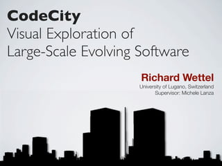 CodeCity
Visual Exploration of
Large-Scale Evolving Software
                     Richard Wettel
                     University of Lugano, Switzerland
                            Supervisor: Michele Lanza
 