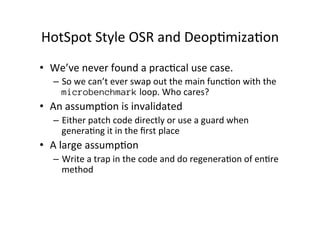 HotSpot'Style'OSR'and'Deop*miza*on' 
• We’ve'never'found'a'prac*cal'use'case.'' 
– So'we'can’t'ever'swap'out'the'main'func...