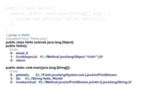 public class Hello { 
public static void main(String[] args) { 
System.out.println("Hello, World!"); 
} 
}
> javap -c Hello
Compiled from "Hello.java"
public class Hello extends java.lang.Object{
public Hello();
Code:
0: aload_0
1: invokespecial #1; //Method java/lang/Object."<init>":()V
4: return
public static void main(java.lang.String[]);
Code:
0: getstatic #2; //Field java/lang/System.out:Ljava/io/PrintStream;
3: ldc #3; //String Hello, World!
5: invokevirtual #4; //Method java/io/PrintStream.println:(Ljava/lang/String;)V
 