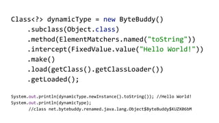 Class<?> dynamicType = new ByteBuddy()
.subclass(Object.class)
.method(ElementMatchers.named("toString"))
.intercept(FixedValue.value("Hello World!"))
.make()
.load(getClass().getClassLoader())
.getLoaded();
System.out.println(dynamicType.newInstance().toString()); //Hello World!
System.out.println(dynamicType);
//class net.bytebuddy.renamed.java.lang.Object$ByteBuddy$KUZX06bM
 