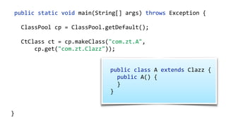 public static void main(String[] args) throws Exception {
ClassPool cp = ClassPool.getDefault();
CtClass ct = cp.makeClass("com.zt.A",
cp.get("com.zt.Clazz"));
CtMethod[] methods = ct.getMethods(); 
for (CtMethod method : methods) { 
//…
}
ct.writeFile("/output");
}
public class A extends Clazz {  
public A() { 
} 
}
 