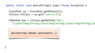 public static void main(String[] args) throws Exception {
ClassPool cp = ClassPool.getDefault();
CtClass ctClass = cp.get("com.zt.A");
CtMethod foo = ctClass.getMethod("foo",
"(Ljava/lang/String;Ljava/lang/String;Ljava/lang/String;Lja
foo.insertBefore("System.out.println();");
Class c = ctClass.toClass(); 
A a = (A) c.newInstance(); 
a.foo("Hello"); 
}
Дескрипторы бывают длинноваты ;)
 