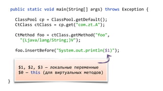 public static void main(String[] args) throws Exception {
ClassPool cp = ClassPool.getDefault();
CtClass ctClass = cp.get("com.zt.A");
CtMethod foo = ctClass.getMethod("foo",
"(Ljava/lang/String;)V");
foo.insertBefore("System.out.println($1)");
Class c = ctClass.toClass(); 
A a = (A) c.newInstance(); 
a.foo("Hello"); 
}
$1, $2, $3 — локальные переменные
$0 — this (для виртуальных методов)
 