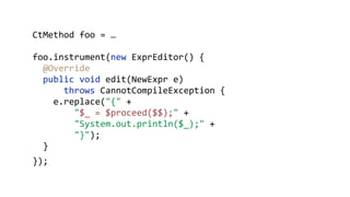 CtMethod foo = …
foo.instrument(new ExprEditor() {
@Override 
public void edit(NewExpr e)
throws CannotCompileException { 
e.replace("{" + 
"$_ = $proceed($$);" + 
"System.out.println($_);" + 
"}"); 
}
});
 