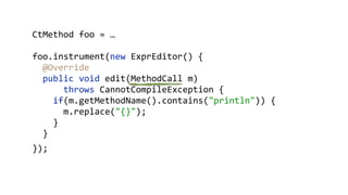 CtMethod foo = …
foo.instrument(new ExprEditor() {
@Override 
public void edit(MethodCall m)
throws CannotCompileException { 
if(m.getMethodName().contains("println")) { 
m.replace("{}"); 
}
}
});
 