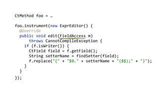 CtMethod foo = …
foo.instrument(new ExprEditor() {
@Override 
public void edit(FieldAccess m)
throws CannotCompileException { 
if (f.isWriter()) { 
CtField field = f.getField(); 
String setterName = findSetter(field); 
f.replace("{" + "$0." + setterName + "($$);" + "}"); 
}
}
});
 