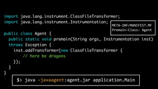 import java.lang.instrument.ClassFileTransformer;
import java.lang.instrument.Instrumentation;
public class Agent {
public static void premain(String args, Instrumentation inst)
throws Exception {
inst.addTransformer(new ClassFileTransformer {
// here be dragons
});
}
}
$> java –javaagent:agent.jar application.Main
META-INF/MANIFEST.MF
Premain-Class: Agent
 