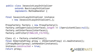 public class JavassistLazyInitializer
extends BasicLazyInitializer
implements MethodHandler {
final JavassistLazyInitializer instance
= new JavassistLazyInitializer(…);
 
ProxyFactory factory = new ProxyFactory(); 
factory.setSuperclass(interfaces.length == 1?persistentClass:null); 
factory.setInterfaces(interfaces); 
factory.setFilter(FINALIZE_FILTER);
 
Class cl = factory.createClass(); 
final HibernateProxy proxy = (HibernateProxy) cl.newInstance(); 
((ProxyObject)proxy).setHandler(instance); 
instance.constructed = true; 
return proxy;
 