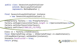 public class JavassistLazyInitializer
extends BasicLazyInitializer
implements MethodHandler {
final JavassistLazyInitializer instance
= new JavassistLazyInitializer(…);
 
ProxyFactory factory = new ProxyFactory(); 
factory.setSuperclass(interfaces.length == 1?persistentClass:null); 
factory.setInterfaces(interfaces); 
factory.setFilter(FINALIZE_FILTER);
 
Class cl = factory.createClass(); 
final HibernateProxy proxy = (HibernateProxy) cl.newInstance(); 
((ProxyObject)proxy).setHandler(instance); 
instance.constructed = true; 
return proxy;
 