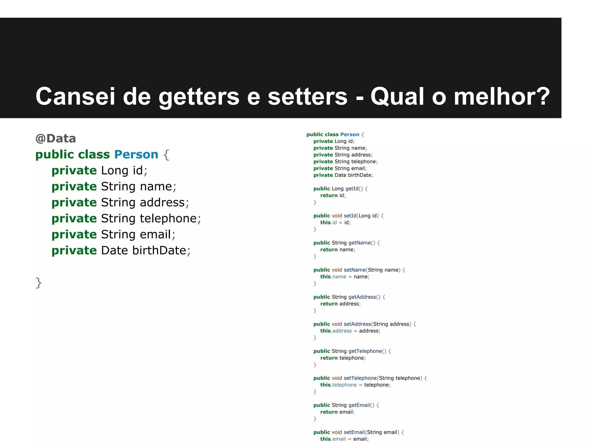 Cansei de getters e setters - Qual o melhor?
@Data
public class Person {
private Long id;
private String name;
private String address;
private String telephone;
private String email;
private Date birthDate;
}

public class Person {
private Long id;
private String name;
private String address;
private String telephone;
private String email;
private Date birthDate;
public Long getId() {
return id;
}
public void setId(Long id) {
this.id = id;
}
public String getName() {
return name;
}
public void setName(String name) {
this.name = name;
}
public String getAddress() {
return address;
}
public void setAddress(String address) {
this.address = address;
}
public String getTelephone() {
return telephone;
}
public void setTelephone(String telephone) {
this.telephone = telephone;
}
public String getEmail() {
return email;
}
public void setEmail(String email) {
this.email = email;

 