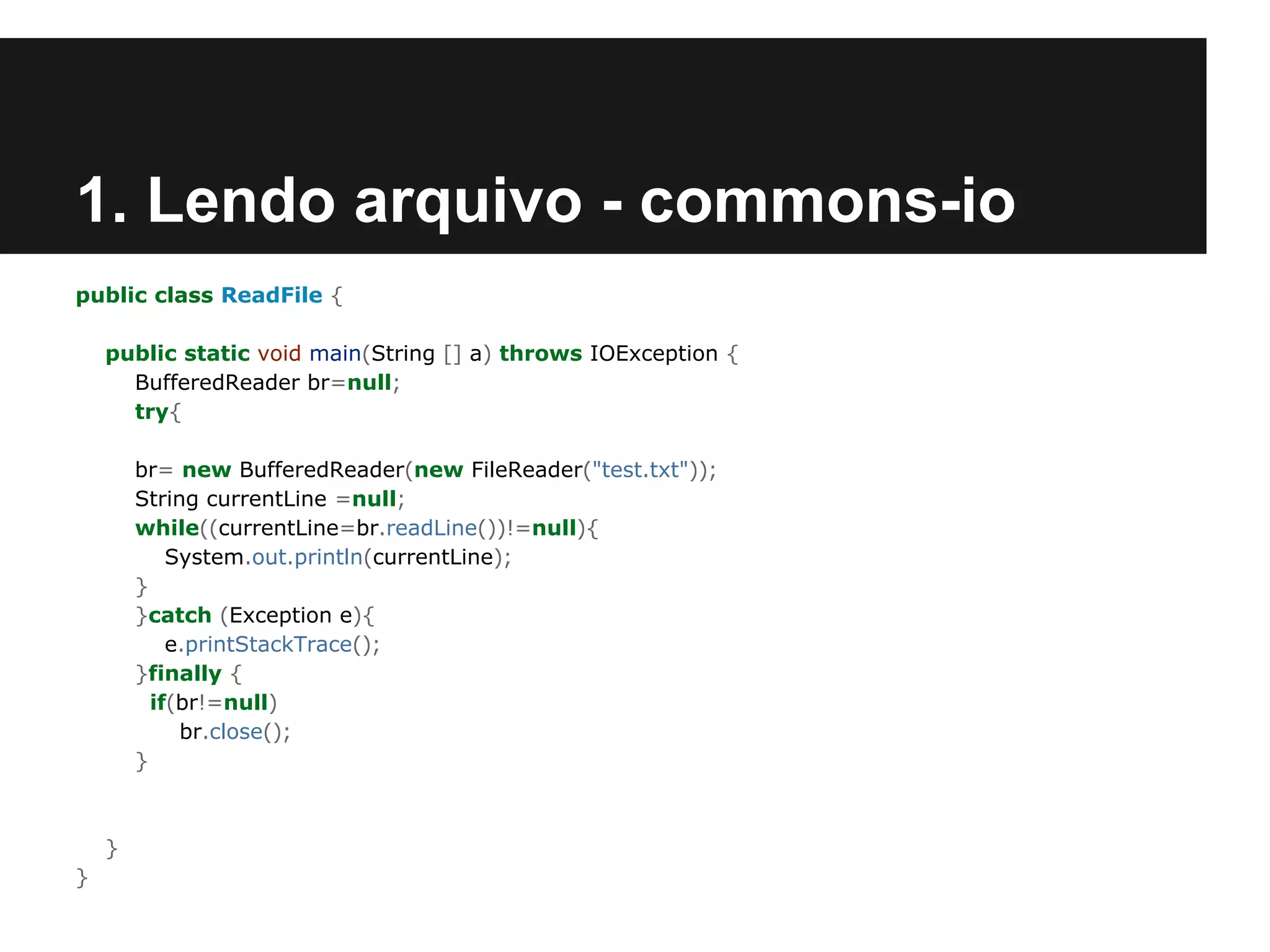 1. Lendo arquivo - commons-io
public class ReadFile {
public static void main(String [] a) throws IOException {
BufferedReader br=null;
try{
br= new BufferedReader(new FileReader("test.txt"));
String currentLine =null;
while((currentLine=br.readLine())!=null){
System.out.println(currentLine);
}
}catch (Exception e){
e.printStackTrace();
}finally {
if(br!=null)
br.close();
}

}
}

 