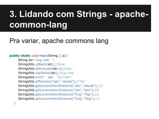 3. Lidando com Strings - apachecommon-lang
Pra variar, apache commons lang
public static void main(String [] a){
String str="jug vale ";
StringUtils.isBlank(str);//false
StringUtils.abbreviate(str,6);//jug...
StringUtils.capitalize(str);//Jug vale
StringUtils.trim(" abc ");//"abc"
StringUtils.difference("abc","abcde");//"de"
StringUtils.getLevenshteinDistance("abc","abcde");//2
StringUtils.getLevenshteinDistance("abc","abc");//0
StringUtils.getLevenshteinDistance("frog","fog");//1
StringUtils.getLevenshteinDistance("frog","flog");//1
}

 