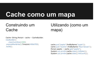 Cache como um mapa
Construindo um
Cache
Cache<String,Person> cache = CacheBuilder.
newBuilder()
.maximumSize(1000)
.expireAfterWrite(5,TimeUnit.MINUTES)
.build();

Utilizando (como um
mapa)

cache.put("papito",findByName("supla"));
cache.put("raulzito",findByName("Raul Seixas"));
Person papito = cache.get("papito");
System.out.println(cache.stats().hitRate());
System.out.println(cache.stats().hitCount());

 