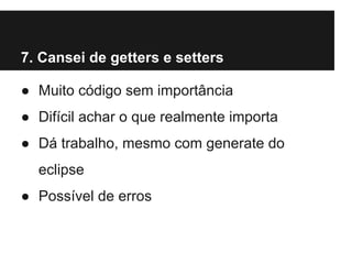 7. Cansei de getters e setters
● Muito código sem importância
● Difícil achar o que realmente importa
● Dá trabalho, mesmo com generate do
eclipse
● Possível de erros

 