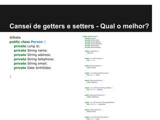 Cansei de getters e setters - Qual o melhor?
@Data
public class Person {
private Long id;
private String name;
private String address;
private String telephone;
private String email;
private Date birthDate;
}

public class Person {
private Long id;
private String name;
private String address;
private String telephone;
private String email;
private Date birthDate;
public Long getId() {
return id;
}
public void setId(Long id) {
this.id = id;
}
public String getName() {
return name;
}
public void setName(String name) {
this.name = name;
}
public String getAddress() {
return address;
}
public void setAddress(String address) {
this.address = address;
}
public String getTelephone() {
return telephone;
}
public void setTelephone(String telephone) {
this.telephone = telephone;
}
public String getEmail() {
return email;
}
public void setEmail(String email) {
this.email = email;

 