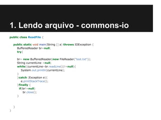 1. Lendo arquivo - commons-io
public class ReadFile {
public static void main(String [] a) throws IOException {
BufferedReader br=null;
try{
br= new BufferedReader(new FileReader("test.txt"));
String currentLine =null;
while((currentLine=br.readLine())!=null){
System.out.println(currentLine);
}
}catch (Exception e){
e.printStackTrace();
}finally {
if(br!=null)
br.close();
}

}
}

 