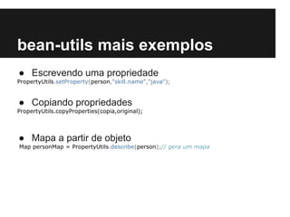 bean-utils mais exemplos
● Escrevendo uma propriedade
PropertyUtils.setProperty(person,"skill.name","java");

● Copiando propriedades
PropertyUtils.copyProperties(copia,original);

● Mapa a partir de objeto
Map personMap = PropertyUtils.describe(person);// gera um mapa

 