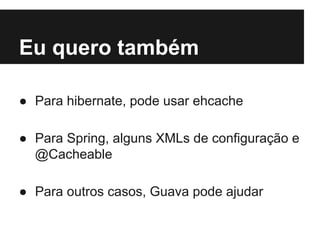 Eu quero também
● Para hibernate, pode usar ehcache
● Para Spring, alguns XMLs de configuração e
@Cacheable
● Para outros casos, Guava pode ajudar

 
