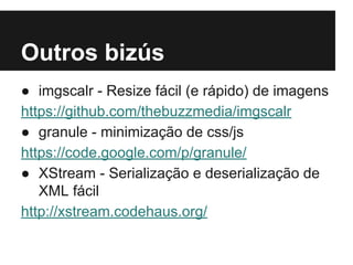 Outros bizús
● imgscalr - Resize fácil (e rápido) de imagens
https://github.com/thebuzzmedia/imgscalr
● granule - minimização de css/js
https://code.google.com/p/granule/
● XStream - Serialização e deserialização de
XML fácil
http://xstream.codehaus.org/

 