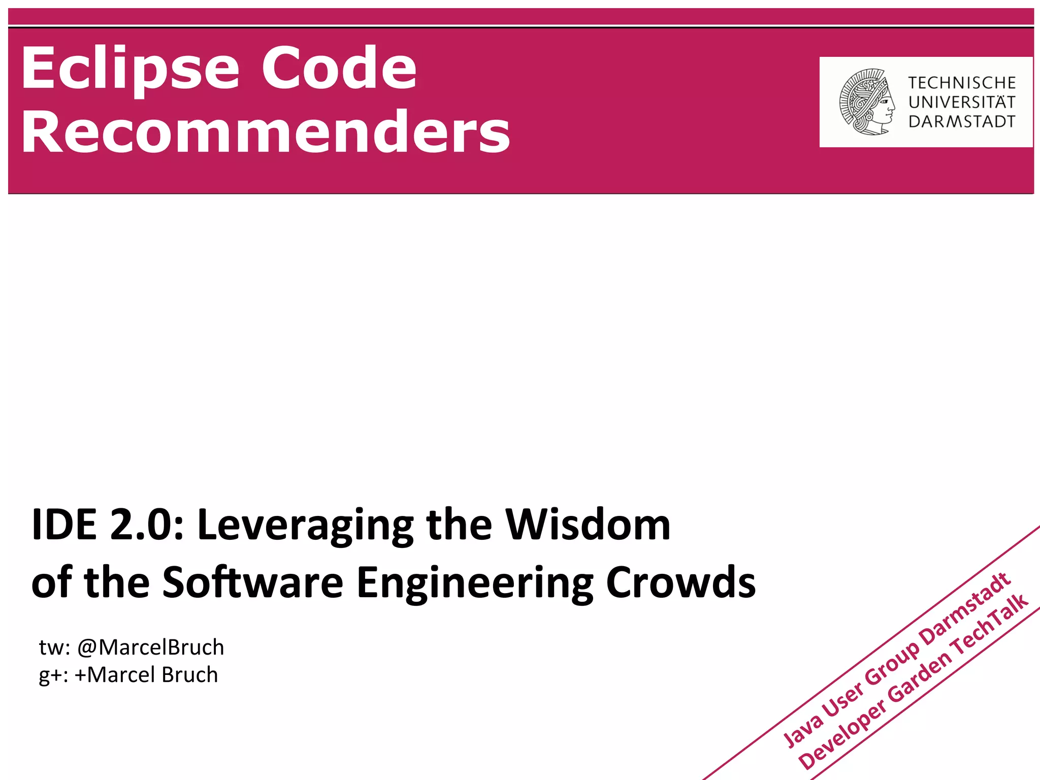 Eclipse Code
Recommenders




IDE	
  2.0:	
  Leveraging	
  the	
  Wisdom
of	
  the	
  So:ware	
  Engineering	
  Crowds                                          dt
                                                                                    sta alk
                                                                                m
                                                                             ar chT
tw:	
  @MarcelBruch                                                    p	
  D n	
  Te
g+:	
  +Marcel	
  Bruch                                            r ou de
                                                            r 	
  G ar
                                                         se er	
  G
                                                   a	
  U lop
                                                Jav v e
                                                  De
 