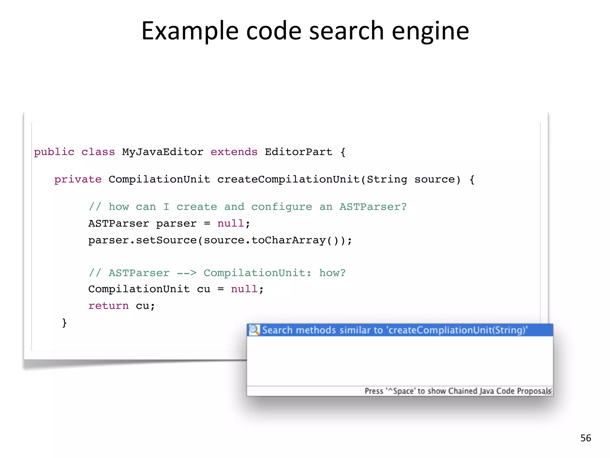 Example	
  code	
  search	
  engine



public class MyJavaEditor extends EditorPart {

   private CompilationUnit createCompilationUnit(String source) {

        // how can I create and configure an ASTParser?
        ASTParser parser = null;
        parser.setSource(source.toCharArray());

        // ASTParser --> CompilationUnit: how?
        CompilationUnit cu = null;
        return cu;
    }




                                                                    56
 