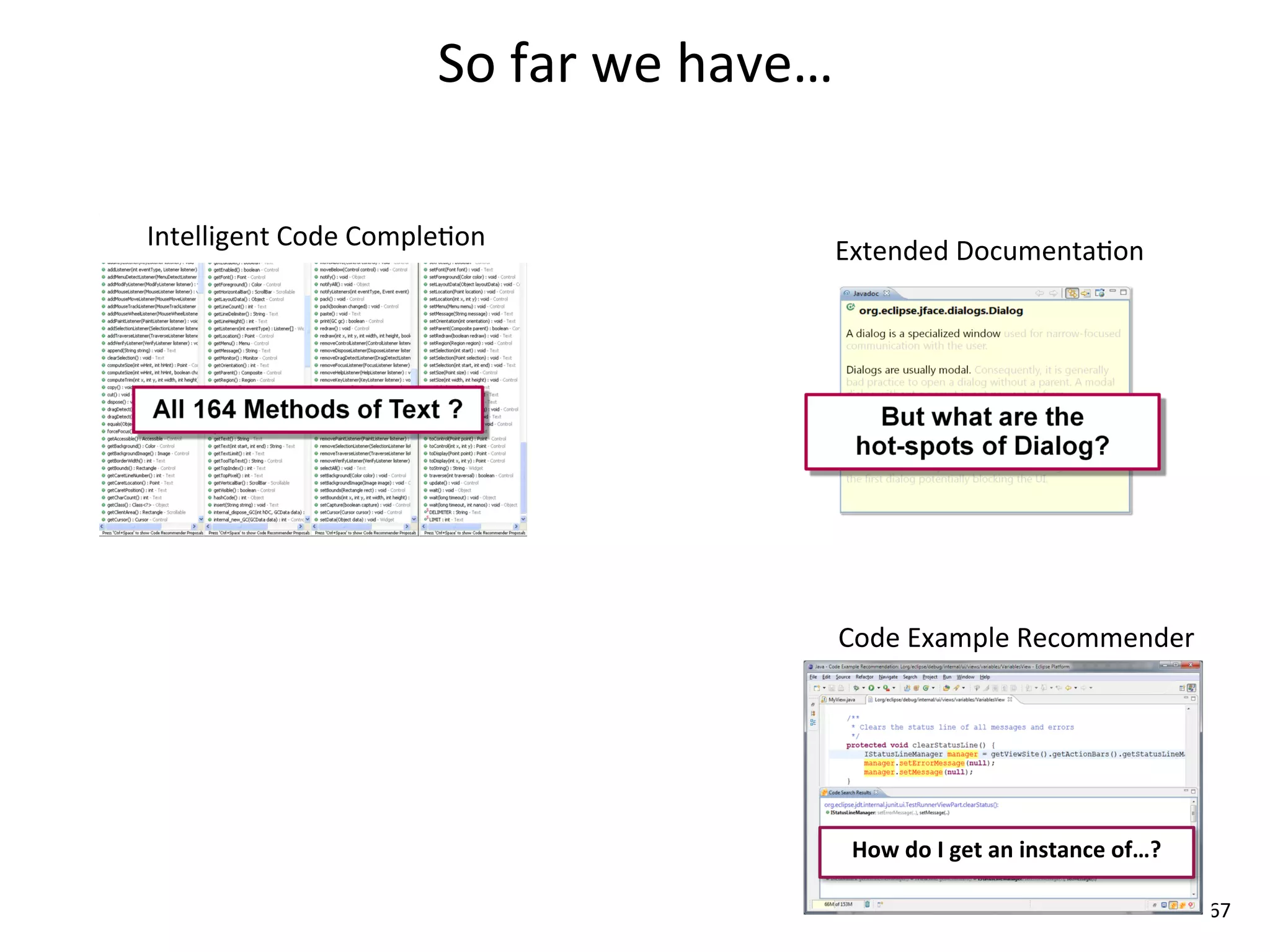 So	
  far	
  we	
  have…

Intelligent	
  Code	
  Comple8on                      Extended	
  Documenta8on




                                                      Code	
  Example	
  Recommender




                                                       How	
  do	
  I	
  get	
  an	
  instance	
  of…?

                                                                                                         67
 