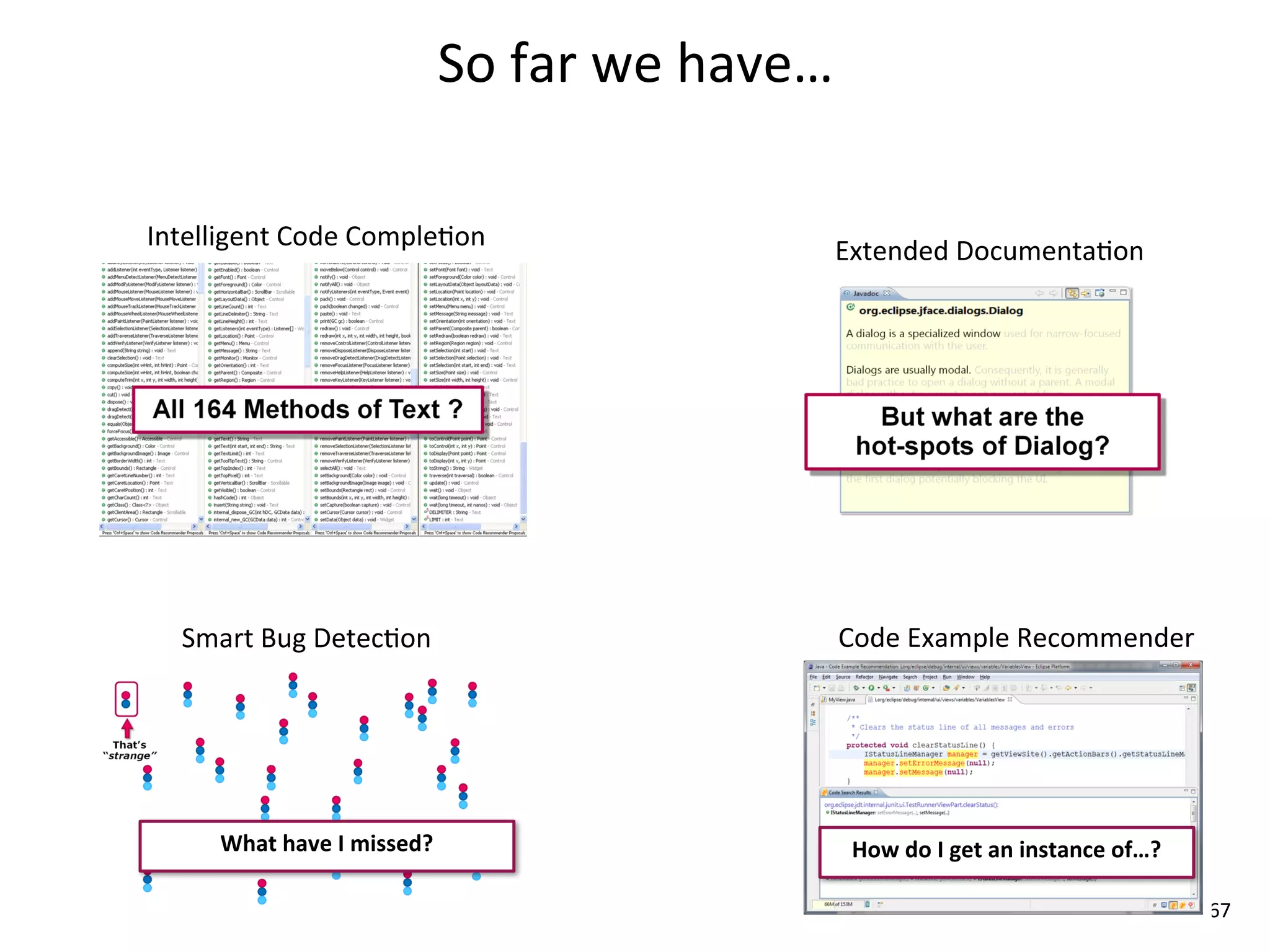 So	
  far	
  we	
  have…

Intelligent	
  Code	
  Comple8on                                Extended	
  Documenta8on




   Smart	
  Bug	
  Detec8on                                     Code	
  Example	
  Recommender




      What	
  have	
  I	
  missed?                               How	
  do	
  I	
  get	
  an	
  instance	
  of…?

                                                                                                                   67
 