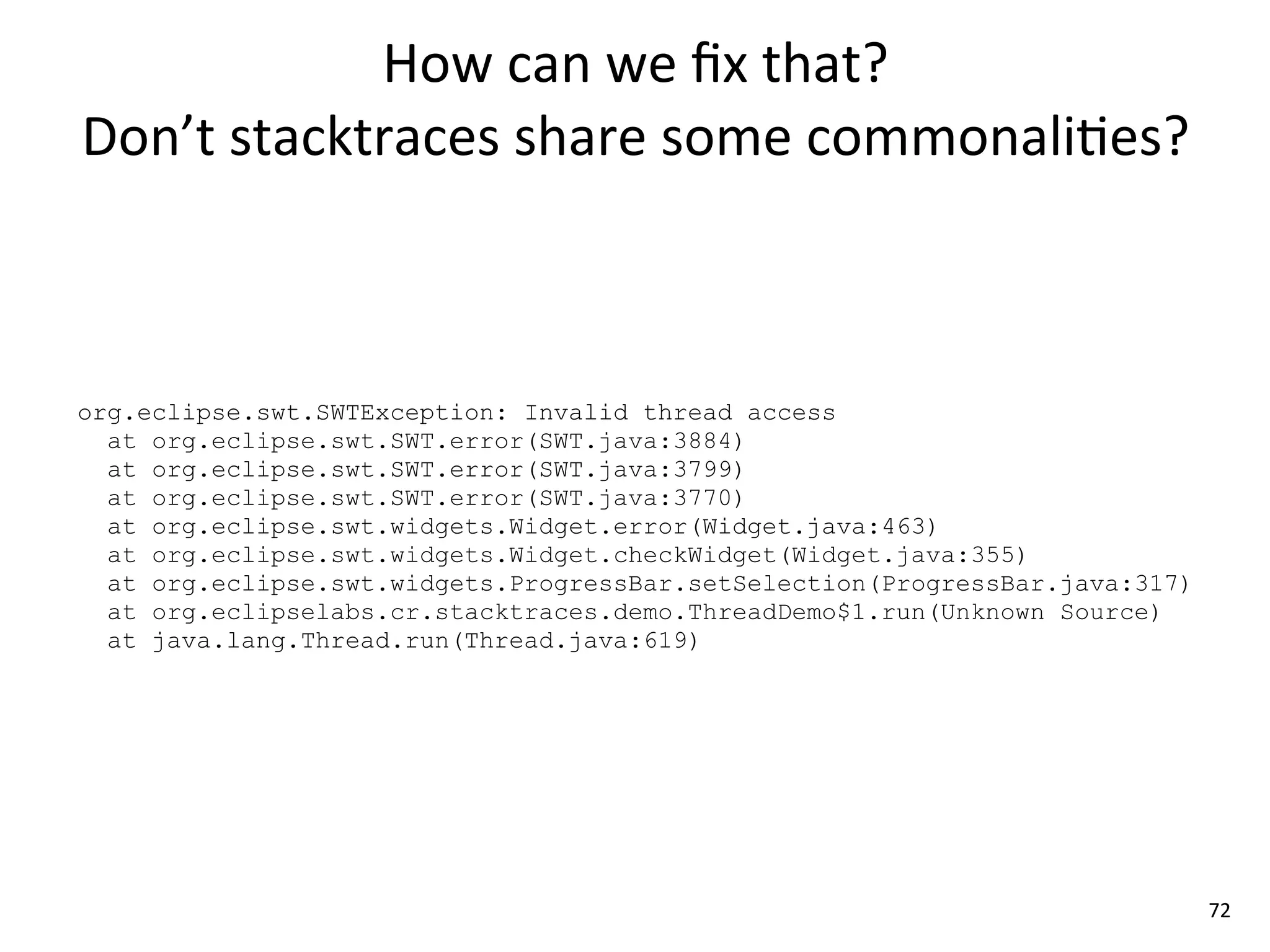 How	
  can	
  we	
  ﬁx	
  that?	
  
Don’t	
  stacktraces	
  share	
  some	
  commonali8es?



org.eclipse.swt.SWTException: Invalid thread access
  at org.eclipse.swt.SWT.error(SWT.java:3884)
  at org.eclipse.swt.SWT.error(SWT.java:3799)
  at org.eclipse.swt.SWT.error(SWT.java:3770)
  at org.eclipse.swt.widgets.Widget.error(Widget.java:463)
  at org.eclipse.swt.widgets.Widget.checkWidget(Widget.java:355)
  at org.eclipse.swt.widgets.ProgressBar.setSelection(ProgressBar.java:317)
  at org.eclipselabs.cr.stacktraces.demo.ThreadDemo$1.run(Unknown Source)
  at java.lang.Thread.run(Thread.java:619)




                                                                              72
 