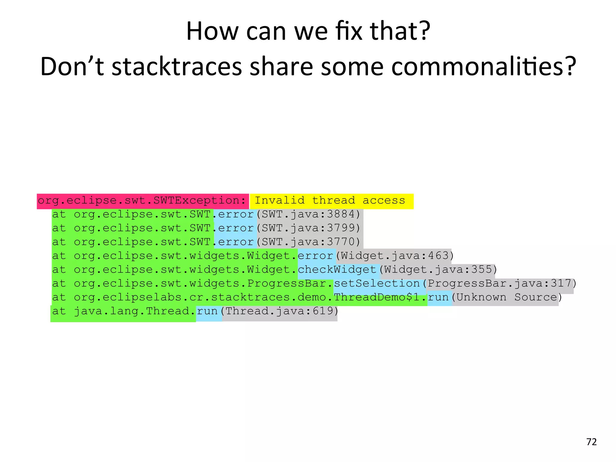 How	
  can	
  we	
  ﬁx	
  that?	
  
Don’t	
  stacktraces	
  share	
  some	
  commonali8es?



org.eclipse.swt.SWTException: Invalid thread access
  at org.eclipse.swt.SWT.error(SWT.java:3884)
  at org.eclipse.swt.SWT.error(SWT.java:3799)
  at org.eclipse.swt.SWT.error(SWT.java:3770)
  at org.eclipse.swt.widgets.Widget.error(Widget.java:463)
  at org.eclipse.swt.widgets.Widget.checkWidget(Widget.java:355)
  at org.eclipse.swt.widgets.ProgressBar.setSelection(ProgressBar.java:317)
  at org.eclipselabs.cr.stacktraces.demo.ThreadDemo$1.run(Unknown Source)
  at java.lang.Thread.run(Thread.java:619)




                                                                              72
 