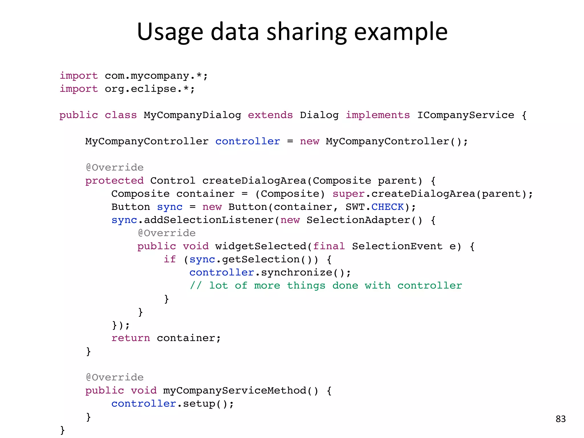 Usage	
  data	
  sharing	
  example
import com.mycompany.*;
import org.eclipse.*;

public class MyCompanyDialog extends Dialog implements ICompanyService {

    MyCompanyController controller = new MyCompanyController();

    @Override
    protected Control createDialogArea(Composite parent) {
        Composite container = (Composite) super.createDialogArea(parent);
        Button sync = new Button(container, SWT.CHECK);
        sync.addSelectionListener(new SelectionAdapter() {
            @Override
            public void widgetSelected(final SelectionEvent e) {
                if (sync.getSelection()) {
                    controller.synchronize();
                    // lot of more things done with controller
                }
            }
        });
        return container;
    }

    @Override
    public void myCompanyServiceMethod() {
        controller.setup();
    }                                                                       83
}
 