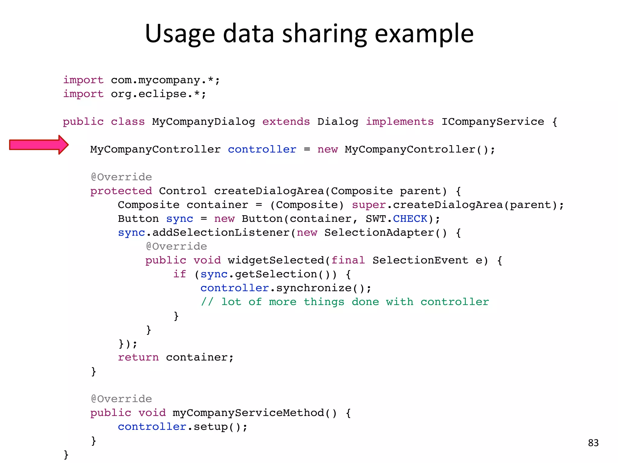 Usage	
  data	
  sharing	
  example
import com.mycompany.*;
import org.eclipse.*;

public class MyCompanyDialog extends Dialog implements ICompanyService {

    MyCompanyController controller = new MyCompanyController();

    @Override
    protected Control createDialogArea(Composite parent) {
        Composite container = (Composite) super.createDialogArea(parent);
        Button sync = new Button(container, SWT.CHECK);
        sync.addSelectionListener(new SelectionAdapter() {
            @Override
            public void widgetSelected(final SelectionEvent e) {
                if (sync.getSelection()) {
                    controller.synchronize();
                    // lot of more things done with controller
                }
            }
        });
        return container;
    }

    @Override
    public void myCompanyServiceMethod() {
        controller.setup();
    }                                                                       83
}
 