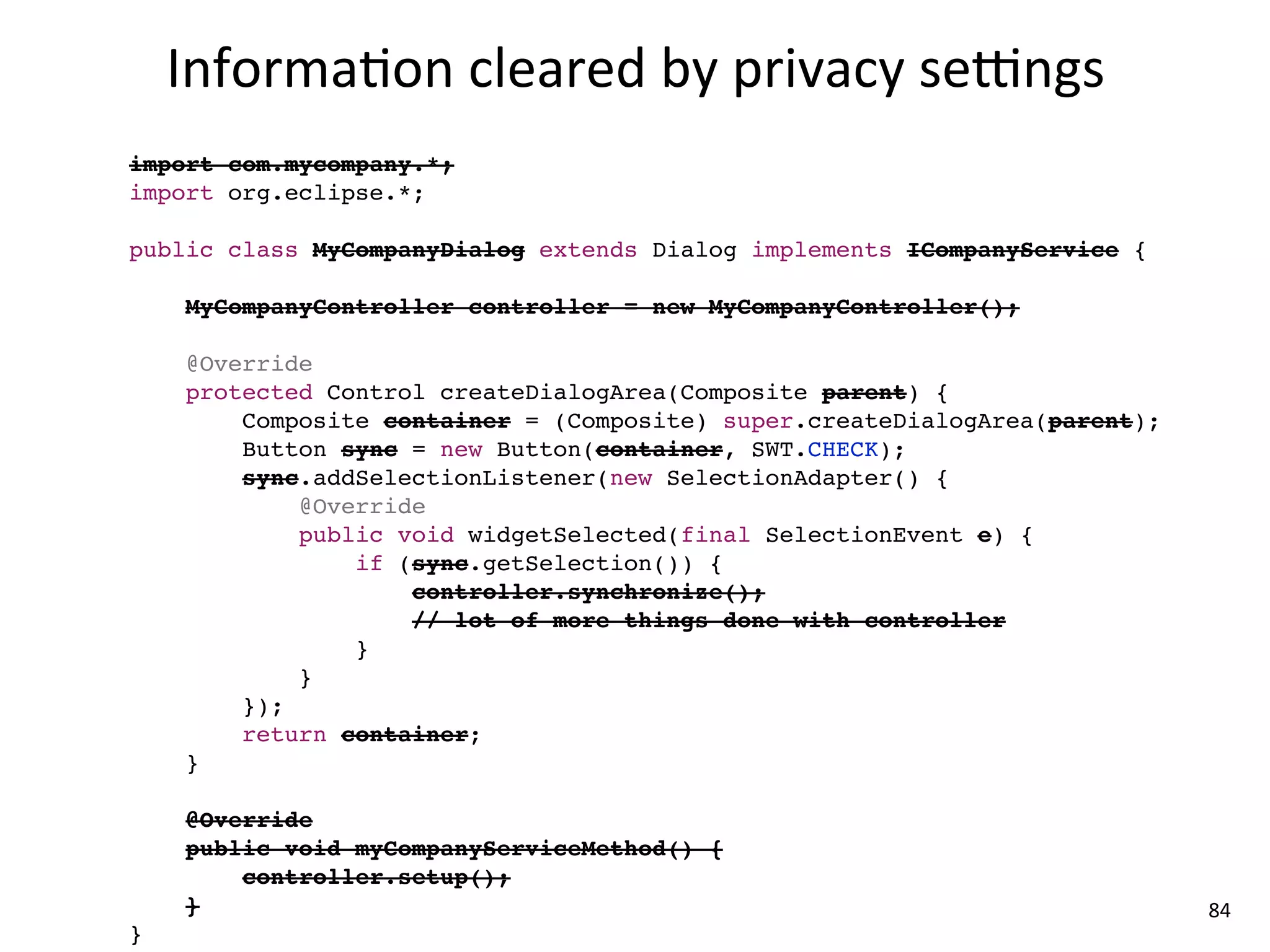 Informa8on	
  cleared	
  by	
  privacy	
  se{ngs
import com.mycompany.*;
import org.eclipse.*;

public class MyCompanyDialog extends Dialog implements ICompanyService {

    MyCompanyController controller = new MyCompanyController();

    @Override
    protected Control createDialogArea(Composite parent) {
        Composite container = (Composite) super.createDialogArea(parent);
        Button sync = new Button(container, SWT.CHECK);
        sync.addSelectionListener(new SelectionAdapter() {
            @Override
            public void widgetSelected(final SelectionEvent e) {
                if (sync.getSelection()) {
                    controller.synchronize();
                    // lot of more things done with controller
                }
            }
        });
        return container;
    }

    @Override
    public void myCompanyServiceMethod() {
        controller.setup();
    }                                                                       84
}
 