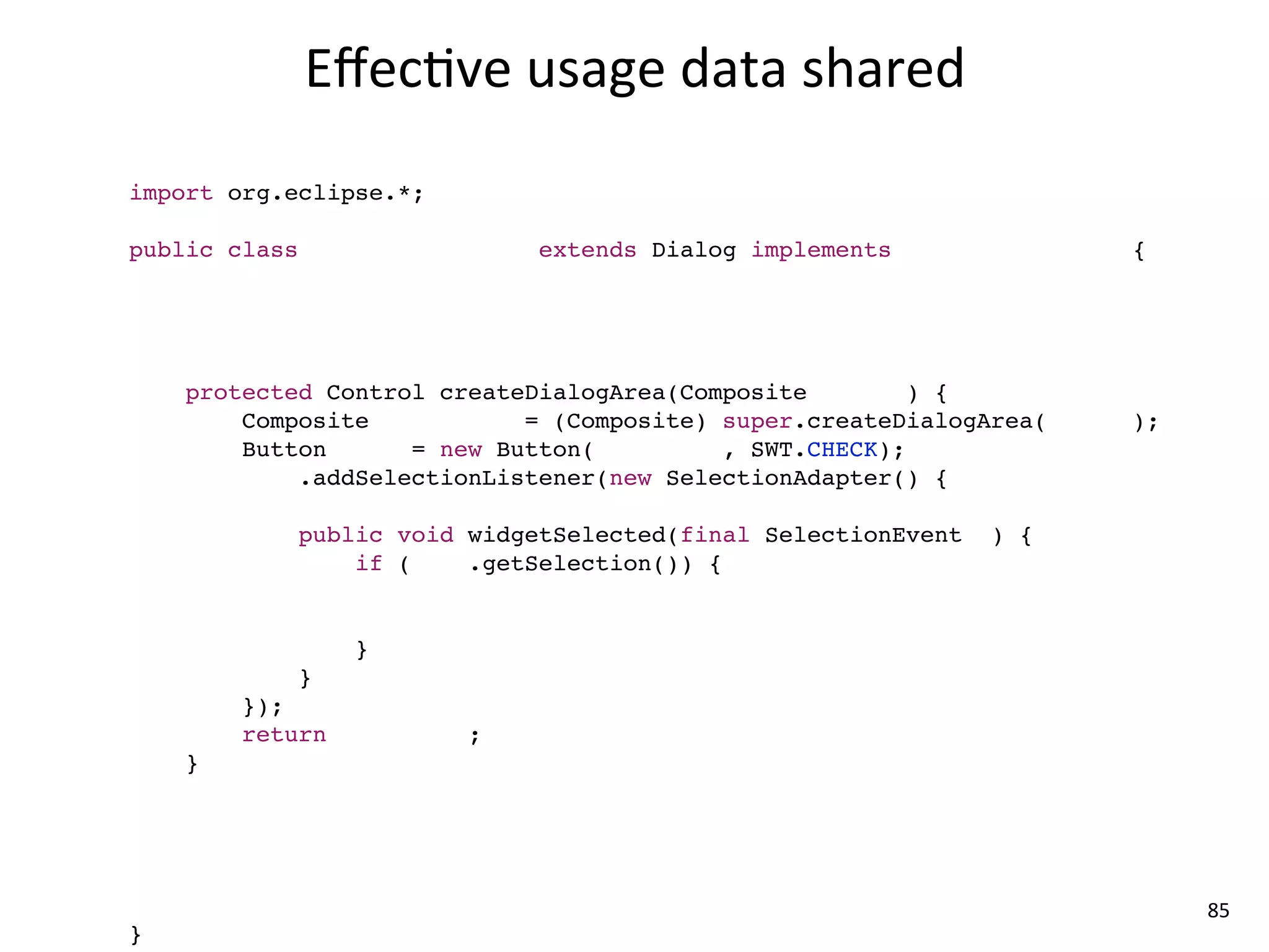 Eﬀec8ve	
  usage	
  data	
  shared
import com.mycompany.*;
import org.eclipse.*;

public class MyCompanyDialog extends Dialog implements ICompanyService {

    MyCompanyController controller = new MyCompanyController();

    @Override
    protected Control createDialogArea(Composite parent) {
        Composite container = (Composite) super.createDialogArea(parent);
        Button sync = new Button(container, SWT.CHECK);
        sync.addSelectionListener(new SelectionAdapter() {
            @Override
            public void widgetSelected(final SelectionEvent e) {
                if (sync.getSelection()) {
                    controller.synchronize();

                }
            }
        });
        return container;
    }

    @Override
    public void myCompanyServiceMethod() {
        controller.setup();
    }                                                                       85
}
 