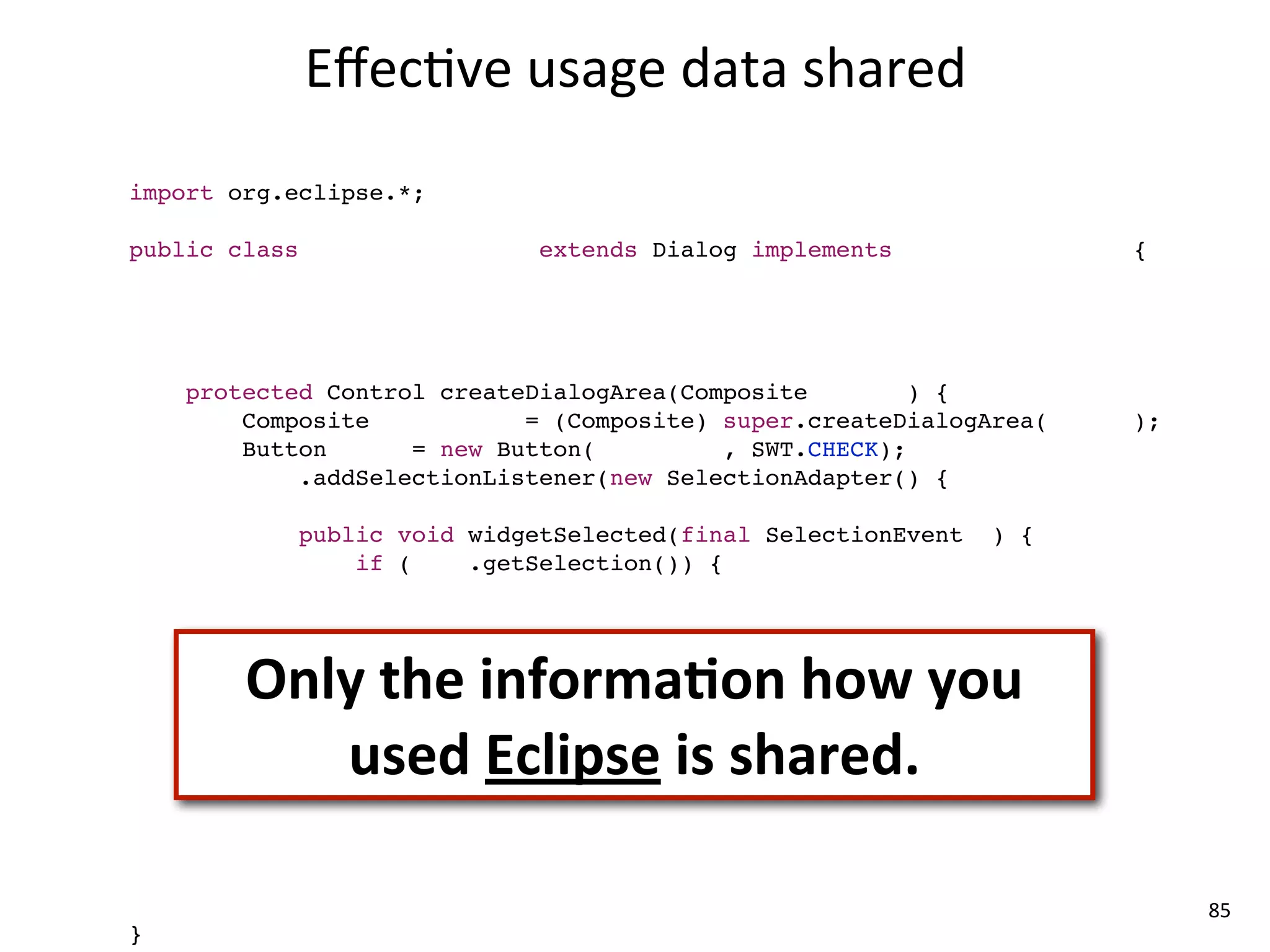 Eﬀec8ve	
  usage	
  data	
  shared
import com.mycompany.*;
import org.eclipse.*;

public class MyCompanyDialog extends Dialog implements ICompanyService {

    MyCompanyController controller = new MyCompanyController();

    @Override
    protected Control createDialogArea(Composite parent) {
        Composite container = (Composite) super.createDialogArea(parent);
        Button sync = new Button(container, SWT.CHECK);
        sync.addSelectionListener(new SelectionAdapter() {
            @Override
            public void widgetSelected(final SelectionEvent e) {
                if (sync.getSelection()) {
                    controller.synchronize();

                }
        Only	
  the	
  informaLon	
  how	
  you	
  
        });
            }


           used	
  Eclipse	
  is	
  shared.
        return container;
    }

    @Override
    public void myCompanyServiceMethod() {
        controller.setup();
    }                                                                       85
}
 