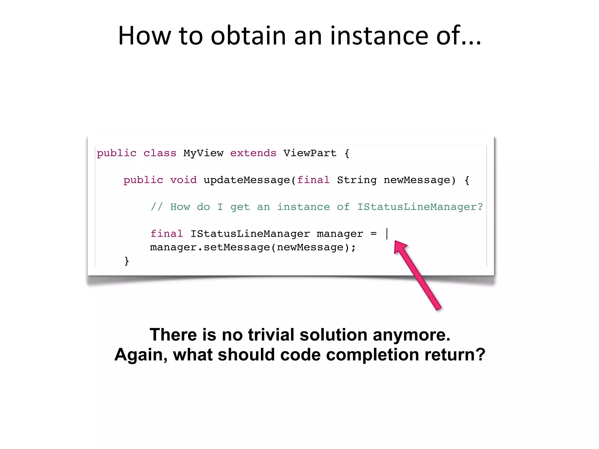 How	
  to	
  obtain	
  an	
  instance	
  of...


public class MyView extends ViewPart {

    public void updateMessage(final String newMessage) {

        // How do I get an instance of IStatusLineManager?

        final IStatusLineManager manager = |
        manager.setMessage(newMessage);
    }




     There is no trivial solution anymore.
  Again, what should code completion return?
 