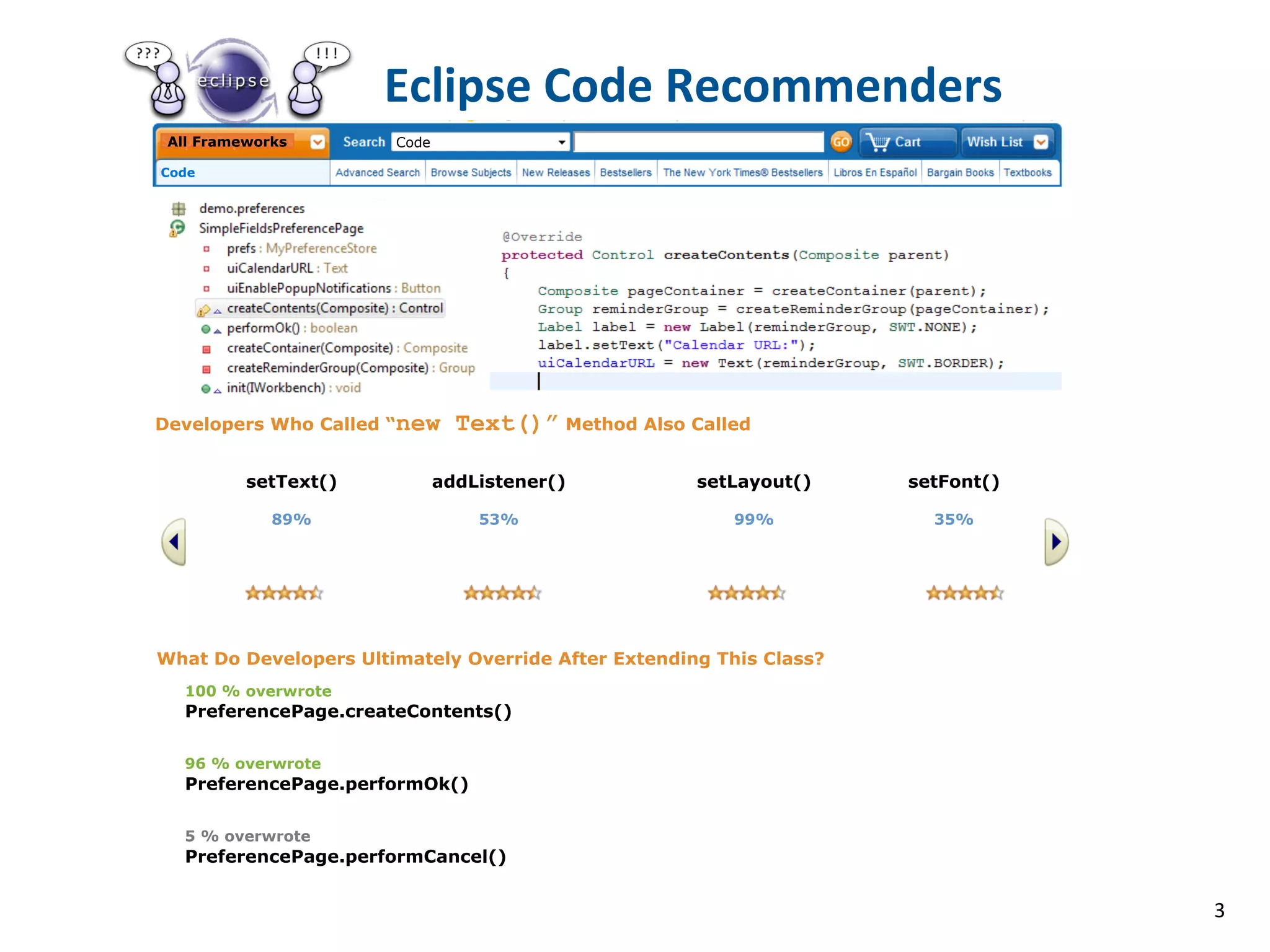 Eclipse	
  Code	
  Recommenders	
  	
  	
  	
  	
  	
  
 All Frameworks        Code

Code




                                          Eclipse Code

Developers Who Called “new      Text()” Method Also Called

          setText()           addListener()          setLayout()     setFont()

             89%                  53%                    99%           35%




What Do Developers Ultimately Override After Extending This Class?
   100 % overwrote
   PreferencePage.createContents()

   96 % overwrote
   PreferencePage.performOk()

   5 % overwrote
   PreferencePage.performCancel()


                                                                                 3
 