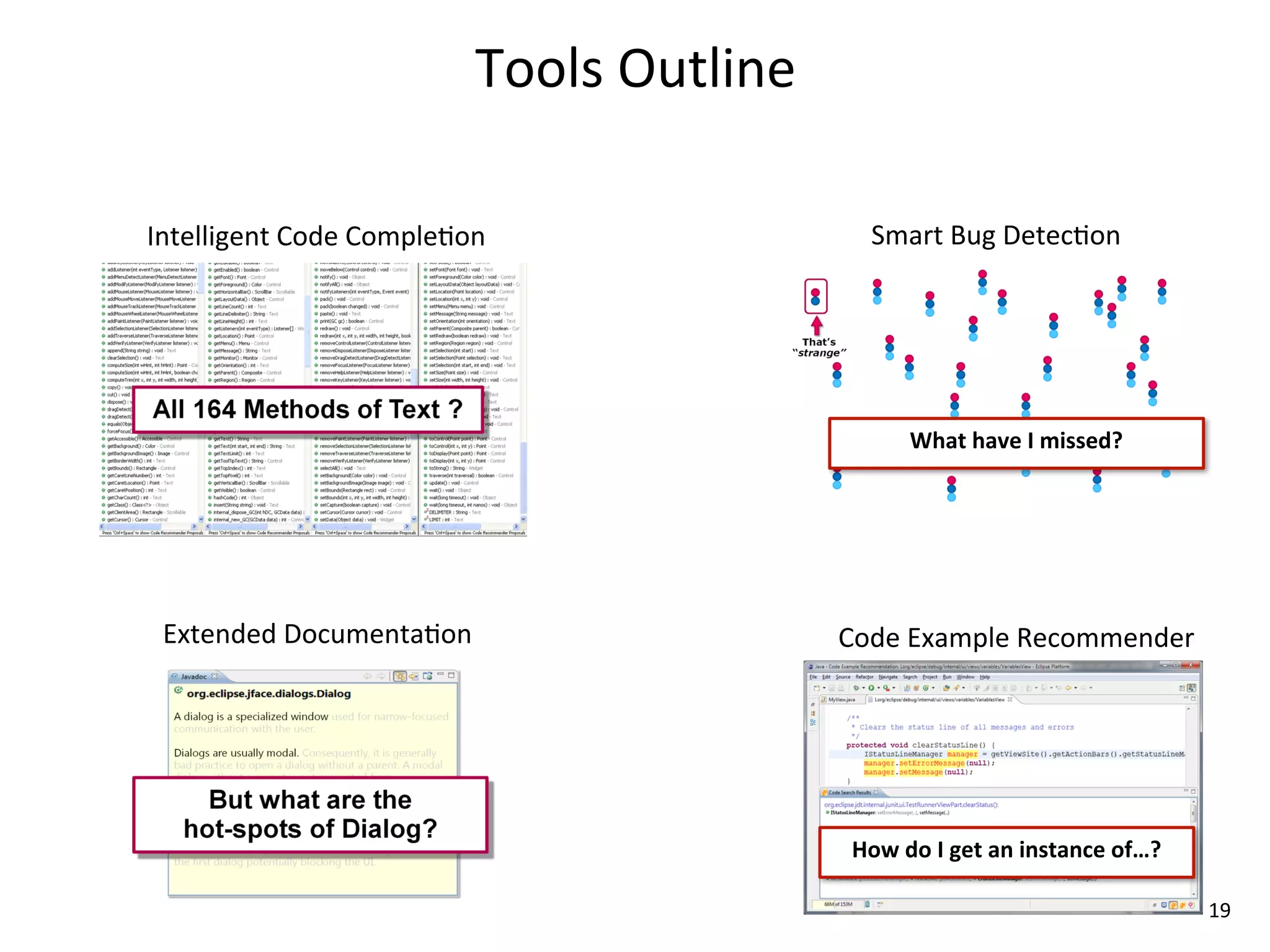 Tools	
  Outline

Intelligent	
  Code	
  Comple8on                    Smart	
  Bug	
  Detec8on




                                                          What	
  have	
  I	
  missed?




 Extended	
  Documenta8on                        Code	
  Example	
  Recommender




                                                  How	
  do	
  I	
  get	
  an	
  instance	
  of…?

                                                                                                    19
 