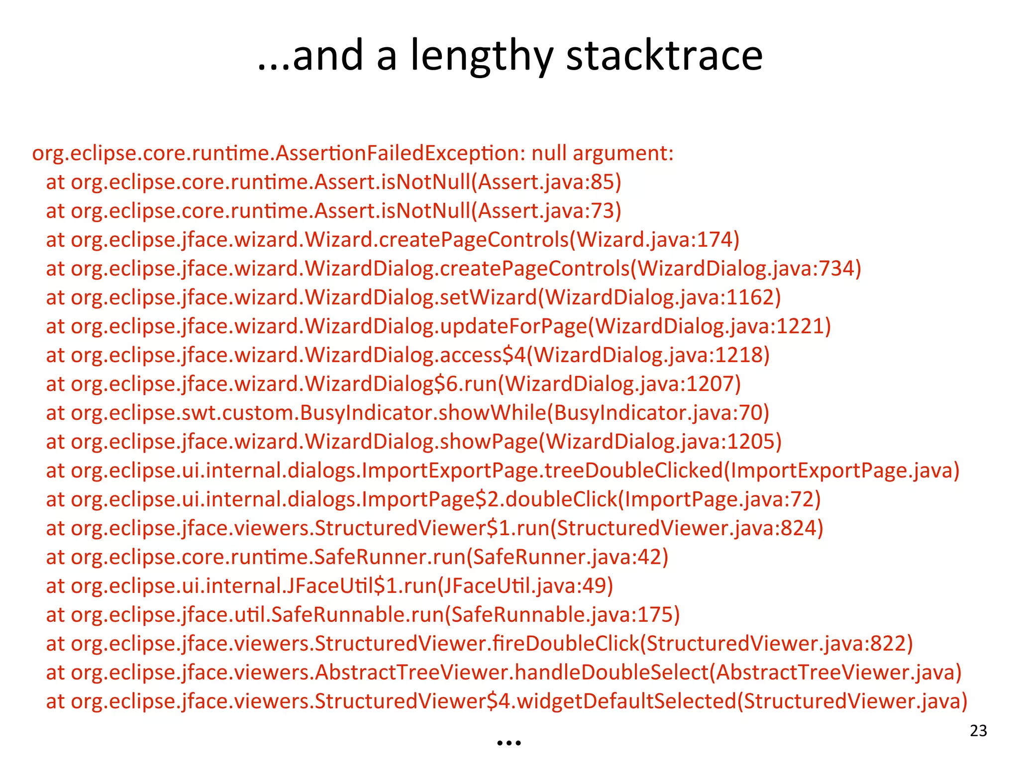 ...and	
  a	
  lengthy	
  stacktrace
org.eclipse.core.run8me.Asser8onFailedExcep8on:	
  null	
  argument:
 at	
  org.eclipse.core.run8me.Assert.isNotNull(Assert.java:85)
 at	
  org.eclipse.core.run8me.Assert.isNotNull(Assert.java:73)
 at	
  org.eclipse.jface.wizard.Wizard.createPageControls(Wizard.java:174)
 at	
  org.eclipse.jface.wizard.WizardDialog.createPageControls(WizardDialog.java:734)
 at	
  org.eclipse.jface.wizard.WizardDialog.setWizard(WizardDialog.java:1162)
 at	
  org.eclipse.jface.wizard.WizardDialog.updateForPage(WizardDialog.java:1221)
 at	
  org.eclipse.jface.wizard.WizardDialog.access$4(WizardDialog.java:1218)
 at	
  org.eclipse.jface.wizard.WizardDialog$6.run(WizardDialog.java:1207)
 at	
  org.eclipse.swt.custom.BusyIndicator.showWhile(BusyIndicator.java:70)
 at	
  org.eclipse.jface.wizard.WizardDialog.showPage(WizardDialog.java:1205)
 at	
  org.eclipse.ui.internal.dialogs.ImportExportPage.treeDoubleClicked(ImportExportPage.java)
 at	
  org.eclipse.ui.internal.dialogs.ImportPage$2.doubleClick(ImportPage.java:72)
 at	
  org.eclipse.jface.viewers.StructuredViewer$1.run(StructuredViewer.java:824)
 at	
  org.eclipse.core.run8me.SafeRunner.run(SafeRunner.java:42)
 at	
  org.eclipse.ui.internal.JFaceU8l$1.run(JFaceU8l.java:49)
 at	
  org.eclipse.jface.u8l.SafeRunnable.run(SafeRunnable.java:175)
 at	
  org.eclipse.jface.viewers.StructuredViewer.ﬁreDoubleClick(StructuredViewer.java:822)
 at	
  org.eclipse.jface.viewers.AbstractTreeViewer.handleDoubleSelect(AbstractTreeViewer.java)
 at	
  org.eclipse.jface.viewers.StructuredViewer$4.widgetDefaultSelected(StructuredViewer.java)
                                               ...                                                 23
 