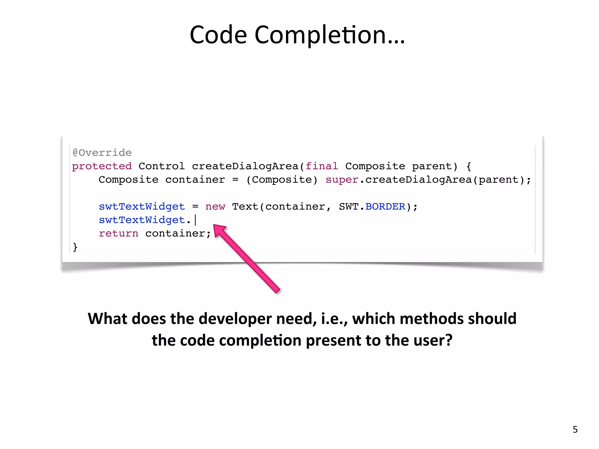 Code	
  Comple8on…



@Override
protected Control createDialogArea(final Composite parent) {
    Composite container = (Composite) super.createDialogArea(parent);

      swtTextWidget = new Text(container, SWT.BORDER);
      swtTextWidget.|
      return container;
}




    What	
  does	
  the	
  developer	
  need,	
  i.e.,	
  which	
  methods	
  should	
  
              the	
  code	
  compleLon	
  present	
  to	
  the	
  user?



                                                                                           5
 