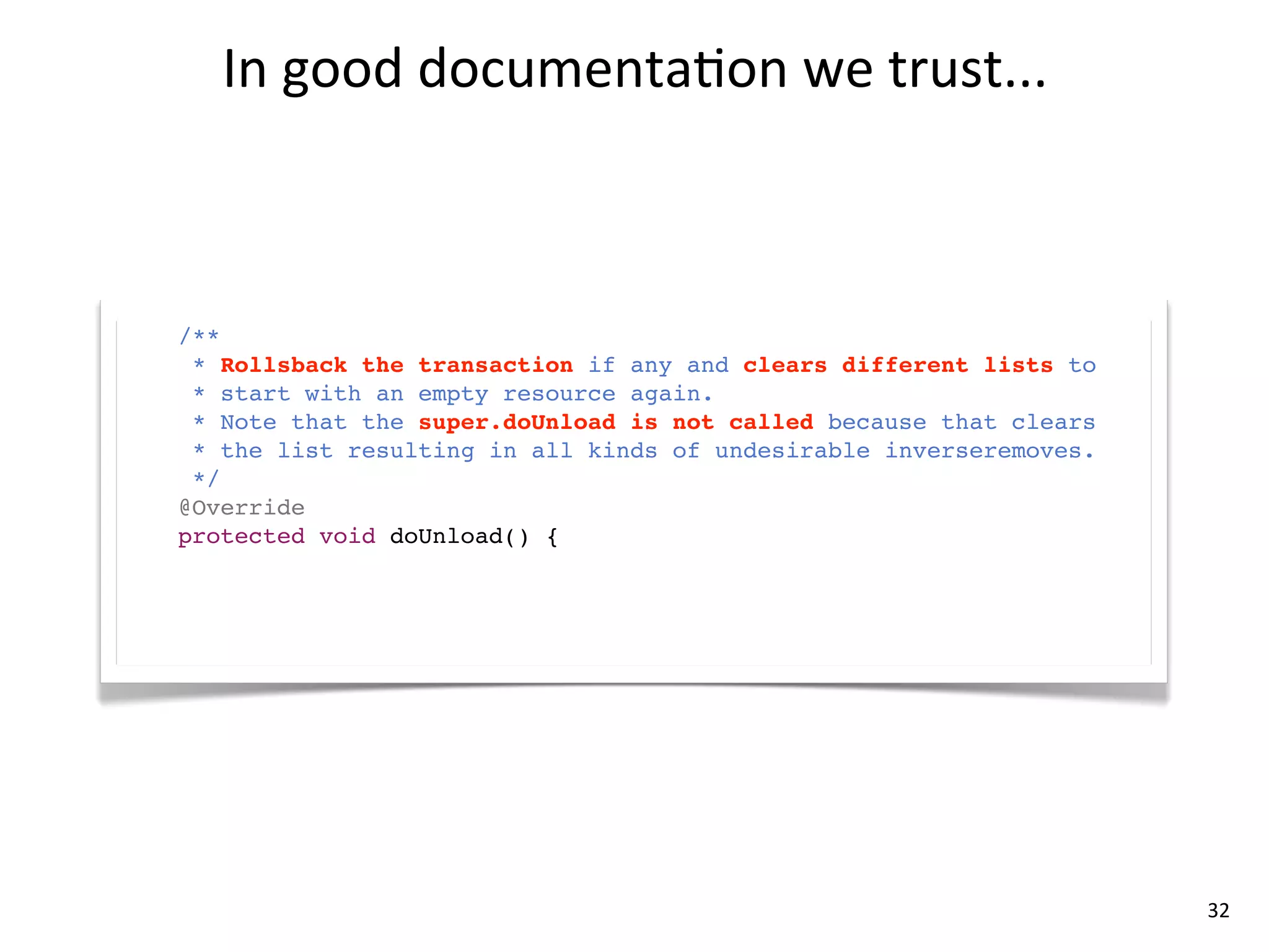 In	
  good	
  documenta8on	
  we	
  trust...



/**
  * Rollsback the transaction if any and clears different lists to
  * start with an empty resource again.
  * Note that the super.doUnload is not called because that clears
  * the list resulting in all kinds of undesirable inverseremoves.
  */
@Override
protected void doUnload() {
     super.doUnload();
}




                                                                     32
 