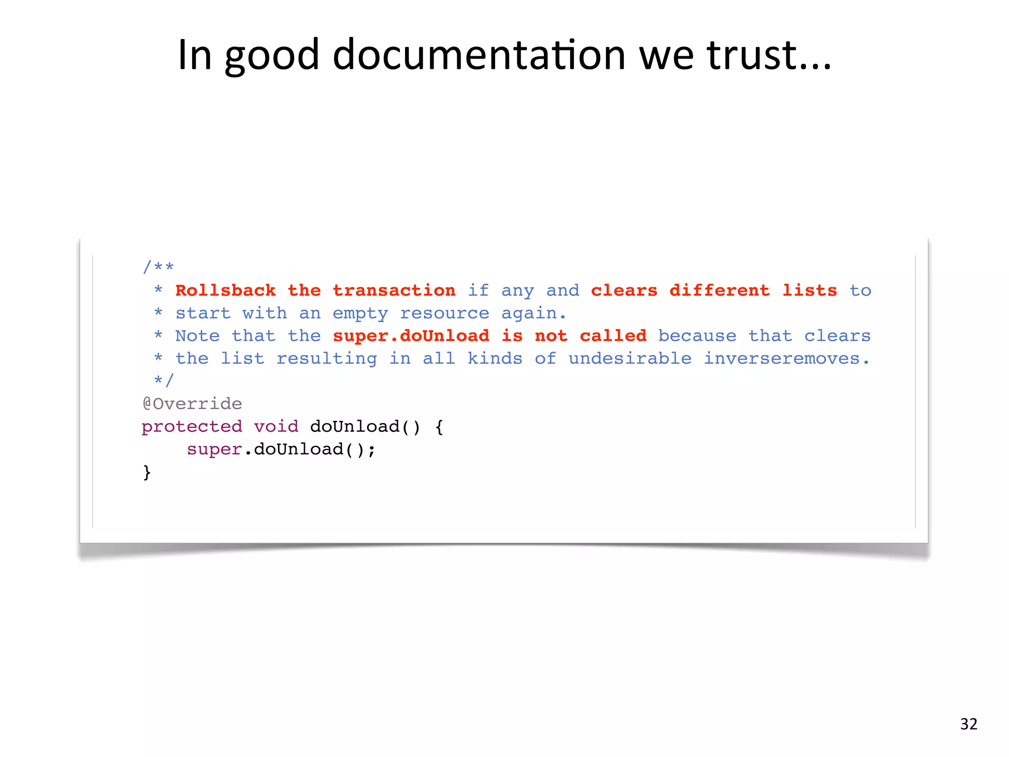 In	
  good	
  documenta8on	
  we	
  trust...



/**
  * Rollsback the transaction if any and clears different lists to
  * start with an empty resource again.
  * Note that the super.doUnload is not called because that clears
  * the list resulting in all kinds of undesirable inverseremoves.
  */
@Override
protected void doUnload() {
     super.doUnload();
}




                                                                     32
 