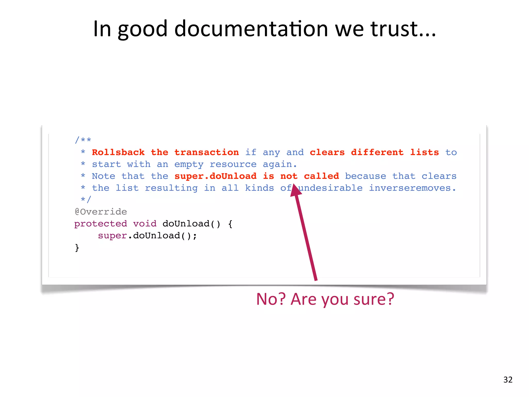 In	
  good	
  documenta8on	
  we	
  trust...



/**
  * Rollsback the transaction if any and clears different lists to
  * start with an empty resource again.
  * Note that the super.doUnload is not called because that clears
  * the list resulting in all kinds of undesirable inverseremoves.
  */
@Override
protected void doUnload() {
     super.doUnload();
}




                               No?	
  Are	
  you	
  sure?



                                                                     32
 