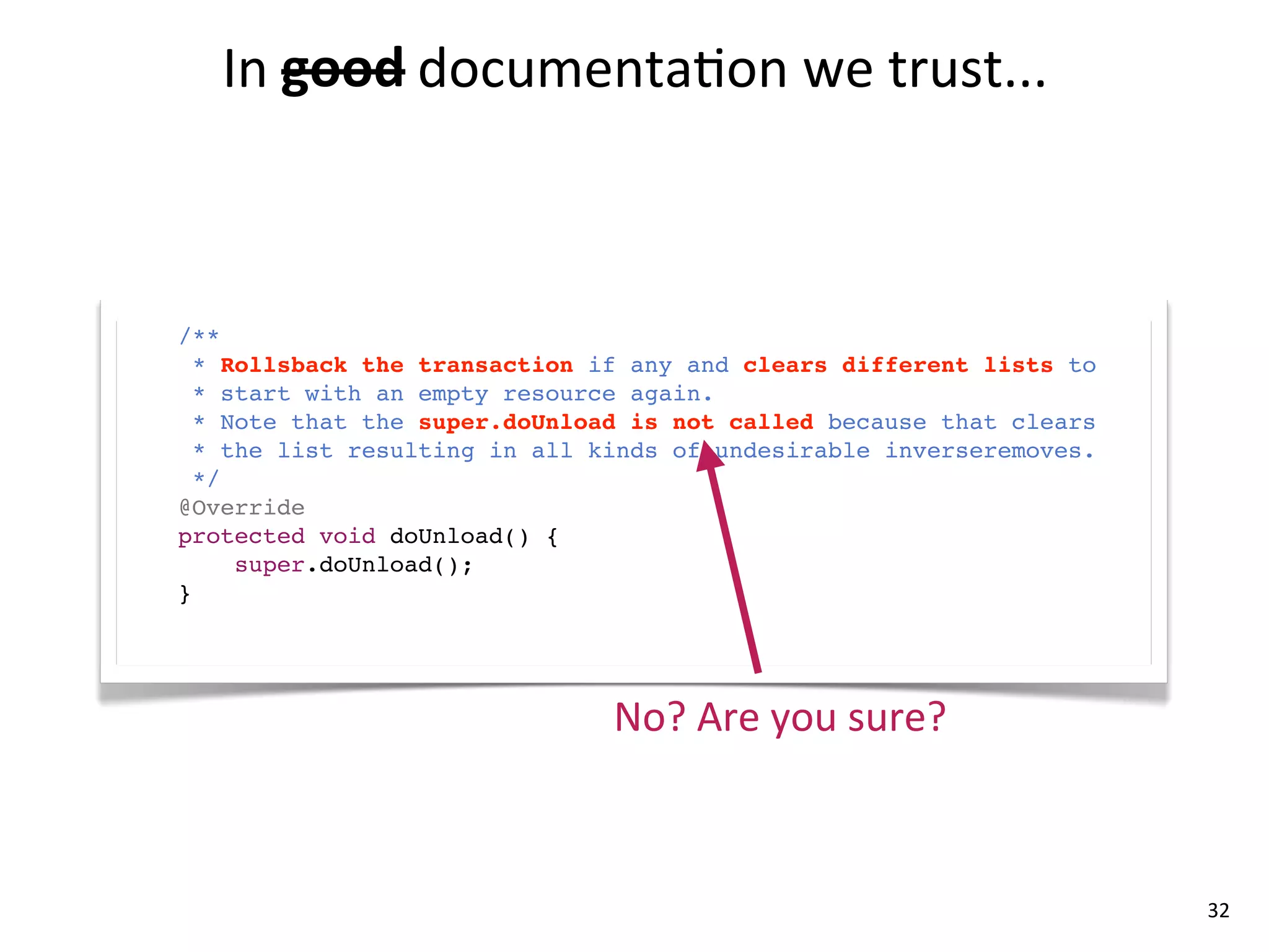 In	
  good documenta8on	
  we	
  trust...
         good	
  



/**
  * Rollsback the transaction if any and clears different lists to
  * start with an empty resource again.
  * Note that the super.doUnload is not called because that clears
  * the list resulting in all kinds of undesirable inverseremoves.
  */
@Override
protected void doUnload() {
     super.doUnload();
}




                               No?	
  Are	
  you	
  sure?



                                                                     32
 